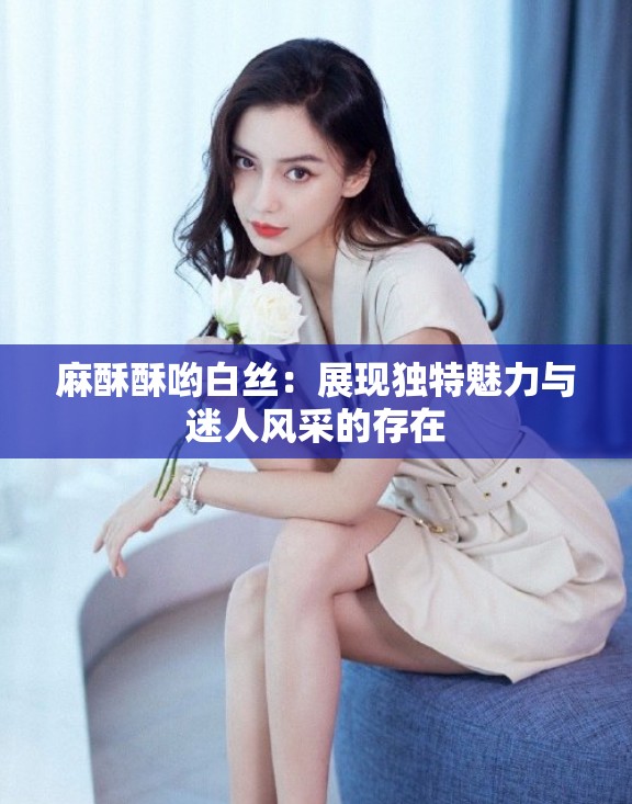 麻酥酥哟白丝:展现独特魅力与迷人风采的存在 麻酥酥哟白丝:展现独特魅力与迷人风采的存在