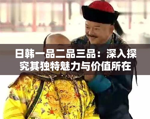 日韩一品二品三品：深入探究其独特魅力与价值所在