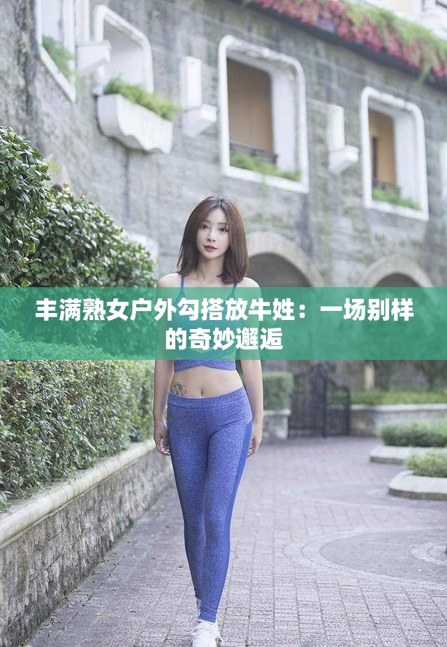 丰满熟女户外勾搭放牛姓：一场别样的奇妙邂逅