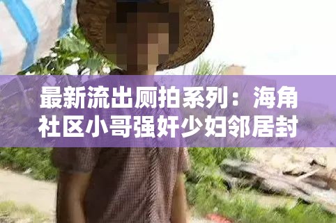 最新流出厕拍系列：海角社区小哥强奸少妇邻居封神之爽：惊人内幕大揭秘