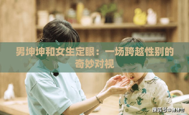 男坤坤和女生定眼：一场跨越性别的奇妙对视