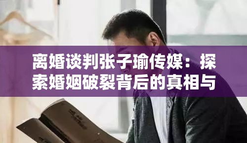 离婚谈判张子瑜传媒：探索婚姻破裂背后的真相与抉择
