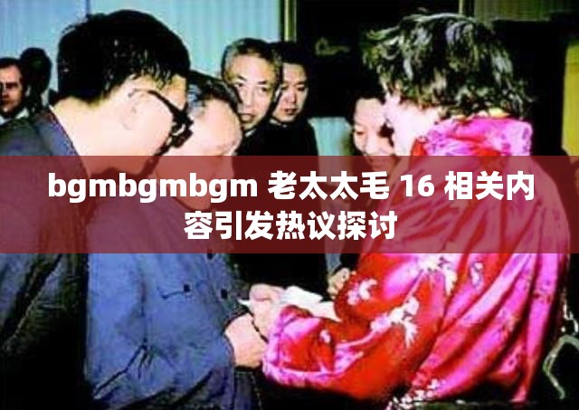 bgmbgmbgm 老太太毛 16 相关内容引发热议探讨