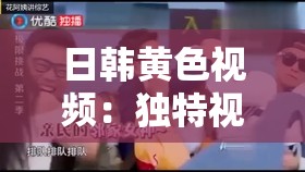 日韩黄色视频：独特视角下的别样风情呈现