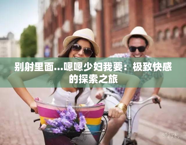 别射里面...嗯嗯少妇我要：极致快感的探索之旅