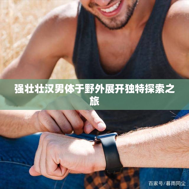 强壮壮汉男体于野外展开独特探索之旅