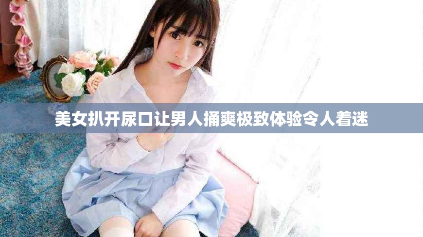 美女扒开尿口让男人捅爽极致体验令人着迷