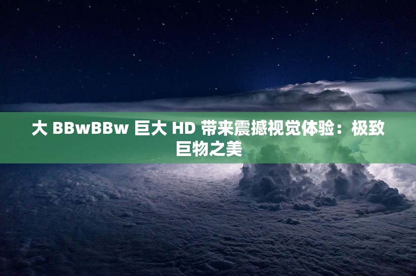 大 BBwBBw 巨大 HD 带来震撼视觉体验：极致巨物之美