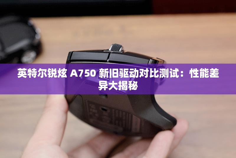 英特尔锐炫 A750 新旧驱动对比测试：性能差异大揭秘