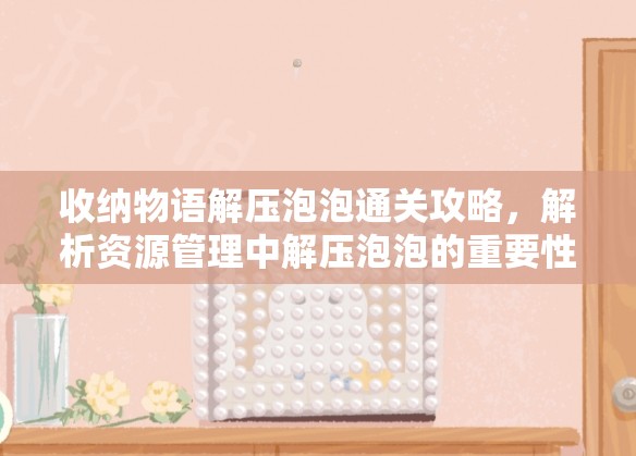 收纳物语解压泡泡通关攻略，解析资源管理中解压泡泡的重要性及实施高效策略