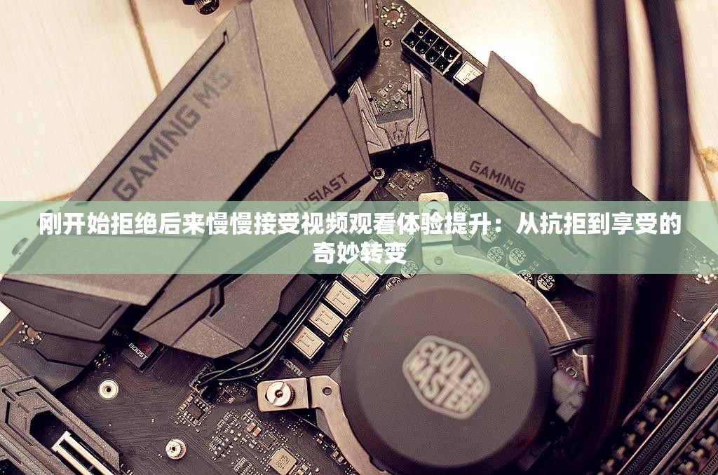 刚开始拒绝后来慢慢接受视频观看体验提升：从抗拒到享受的奇妙转变