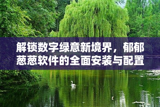 解锁数字绿意新境界，郁郁葱葱软件的全面安装与配置实战全攻略
