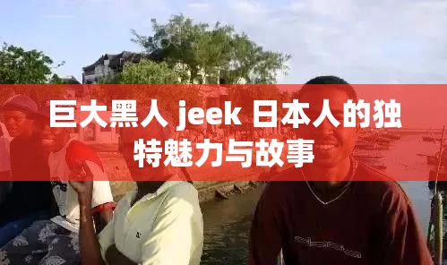 巨大黑人 jeek 日本人的独特魅力与故事