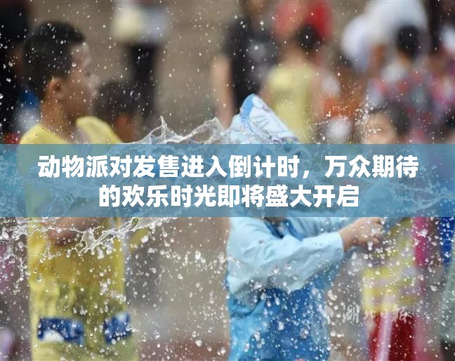 动物派对发售进入倒计时，万众期待的欢乐时光即将盛大开启