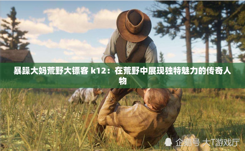 暴躁大妈荒野大镖客 k12:在荒野中展现独特魅力的传奇人物 暴躁大妈荒野大镖客 k12:在荒野中展现独特魅力的传奇人物