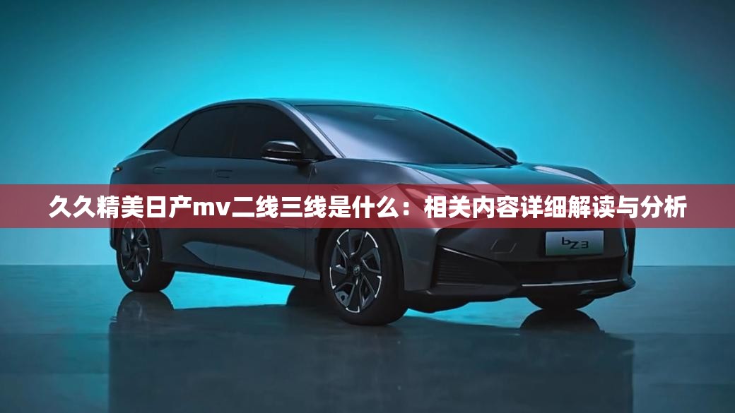 久久精美日产mv二线三线是什么：相关内容详细解读与分析