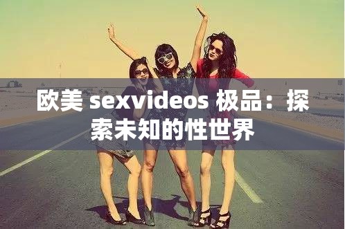 欧美 sexvideos 极品：探索未知的性世界