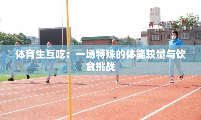 体育生互吃：一场特殊的体能较量与饮食挑战