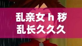 乱亲女 h 秽乱长久久久：一场伦理与欲望的纠葛