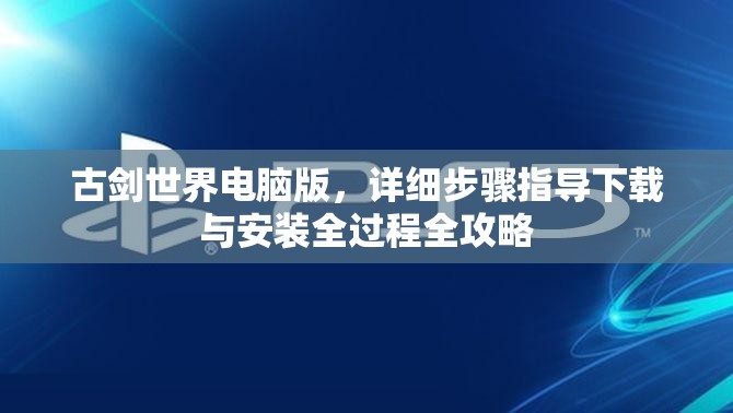 古剑世界电脑版,详细步骤指导下载与安装全过程全攻略 古剑世界电脑版,详细步骤指导下载与安装全过程全攻略