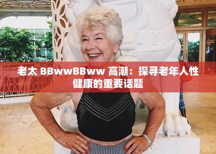 老太 BBwwBBww 高潮:探寻老年人性健康的重要话题 老太 BBwwBBww 高潮:探寻老年人性健康的重要话题