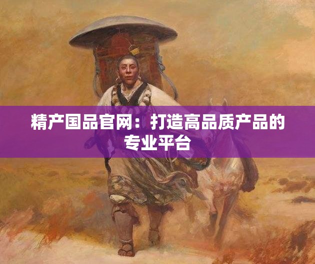 精产国品官网：打造高品质产品的专业平台