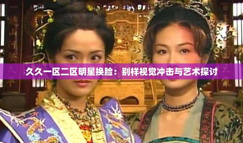 久久一区二区明星换脸：别样视觉冲击与艺术探讨