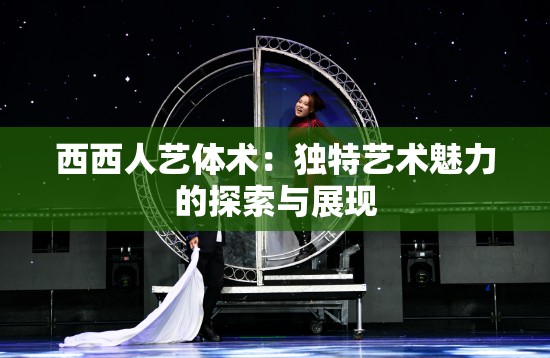 西西人艺体术：独特艺术魅力的探索与展现