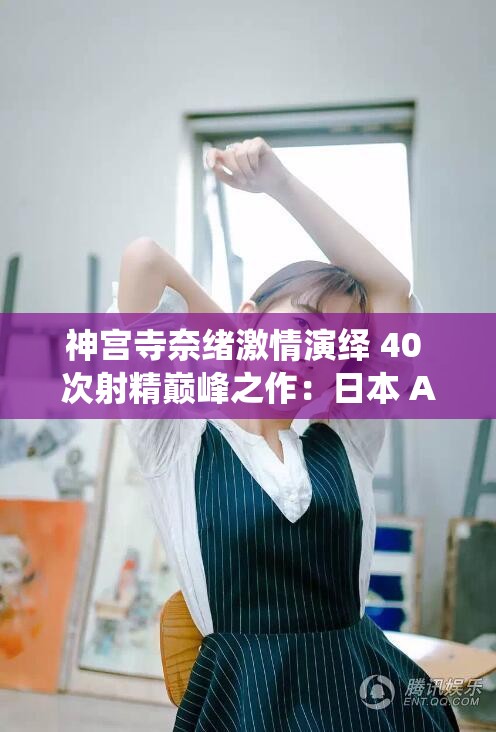 神宫寺奈绪激情演绎 40 次射精巅峰之作：日本 AV 女神的极致表演