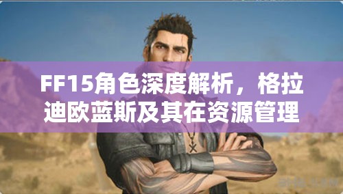 FF15角色深度解析，格拉迪欧蓝斯及其在资源管理中的核心战略地位