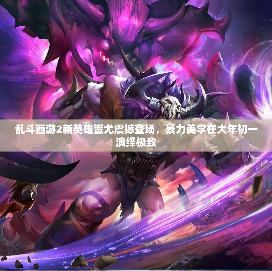 乱斗西游2新英雄蚩尤震撼登场，暴力美学在大年初一演绎极致