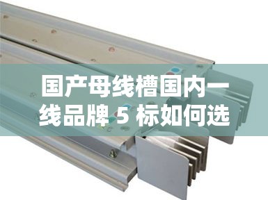 国产母线槽国内一线品牌 5 标如何选择：专家教你几招