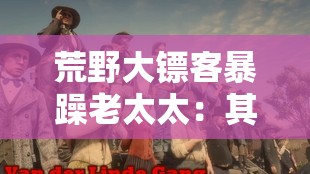 荒野大镖客暴躁老太太：其传奇经历与独特性格探秘