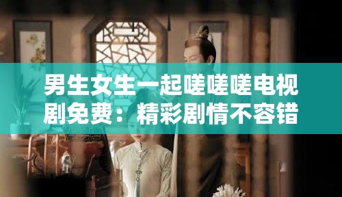 男生女生一起嗟嗟嗟电视剧免费：精彩剧情不容错过