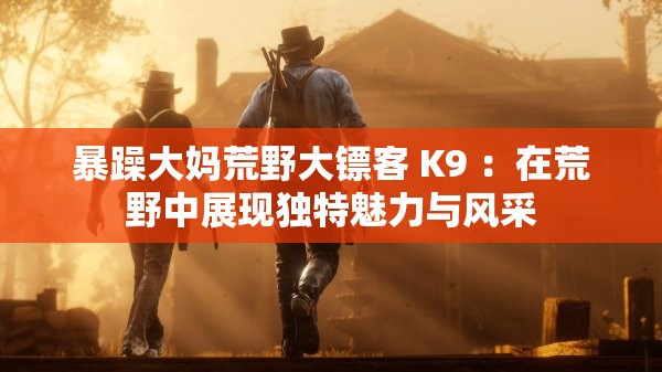 暴躁大妈荒野大镖客 K9 ：在荒野中展现独特魅力与风采