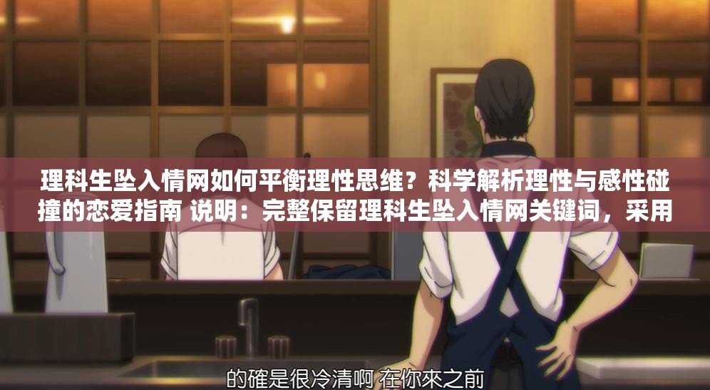 理科生坠入情网如何平衡理性思维？科学解析理性与感性碰撞的恋爱指南 说明：完整保留理科生坠入情网关键词，采用提问式引发用户好奇，结合理性思维科学解析等理科属性词汇强化目标群体共鸣，加入恋爱指南实用型后缀提升点击意愿通过理性与感性碰撞制造矛盾冲突点，符合当下年轻人关注的恋爱科学话题趋势，总字数36字符合SEO长度要求