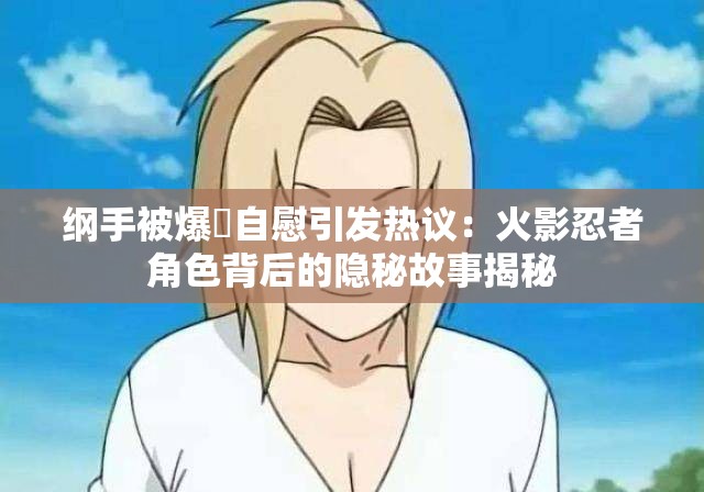 纲手被爆❌自慰引发热议：火影忍者角色背后的隐秘故事揭秘