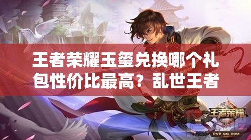 王者荣耀玉玺兑换哪个礼包性价比最高?乱世王者中哪个礼包更值得选? 王者荣耀玉玺兑换哪个礼包性价比最高?乱世王者中哪个礼包更值得选?