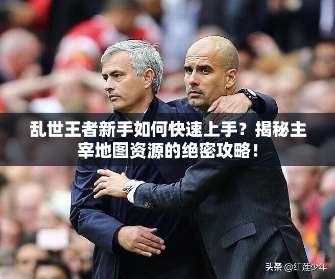 乱世王者新手如何快速上手？揭秘主宰地图资源的绝密攻略！