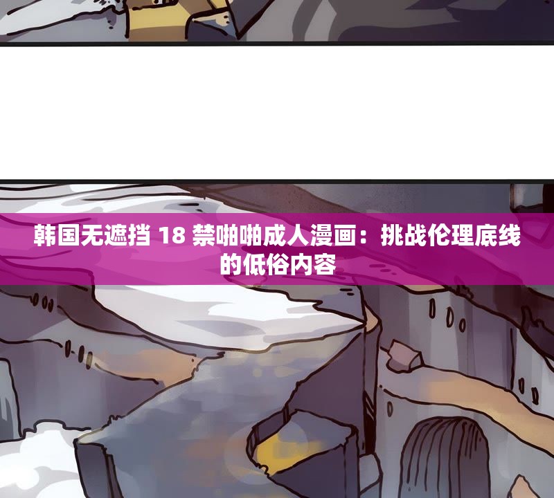 韩国无遮挡 18 禁啪啪成人漫画：挑战伦理底线的低俗内容