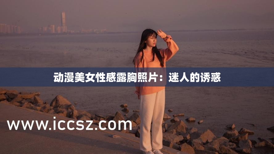 动漫美女性感露胸照片：迷人的诱惑