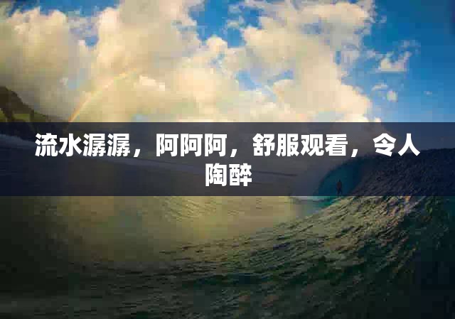 流水潺潺，阿阿阿，舒服观看，令人陶醉