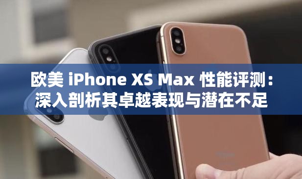 欧美 iPhone XS Max 性能评测：深入剖析其卓越表现与潜在不足