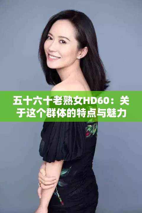 五十六十老熟女HD60：关于这个群体的特点与魅力探讨