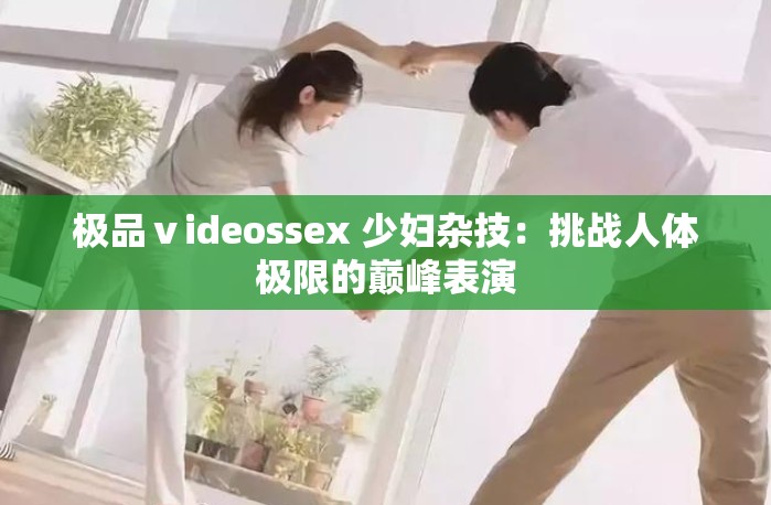 极品ⅴideossex 少妇杂技：挑战人体极限的巅峰表演