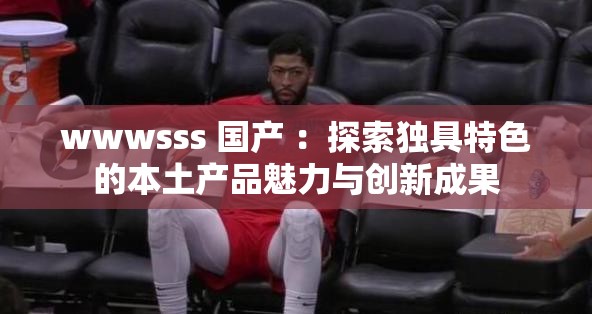 wwwsss 国产 ：探索独具特色的本土产品魅力与创新成果