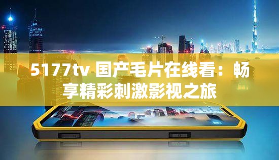 5177tv 国产毛片在线看：畅享精彩刺激影视之旅