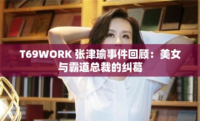 T69WORK 张津瑜事件回顾：美女与霸道总裁的纠葛