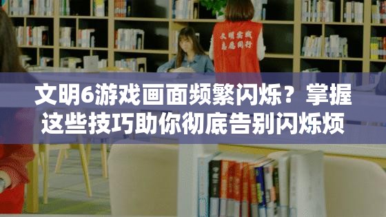 文明6游戏画面频繁闪烁？掌握这些技巧助你彻底告别闪烁烦恼！