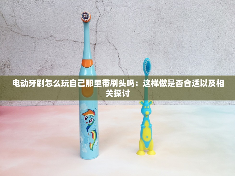 电动牙刷怎么玩自己那里带刷头吗：这样做是否合适以及相关探讨